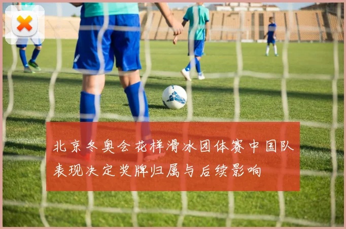 北京冬奥会花样滑冰团体赛中国队表现决定奖牌归属与后续影响