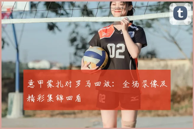 意甲蒙扎对罗马回放:全场录像及精彩集锦回看