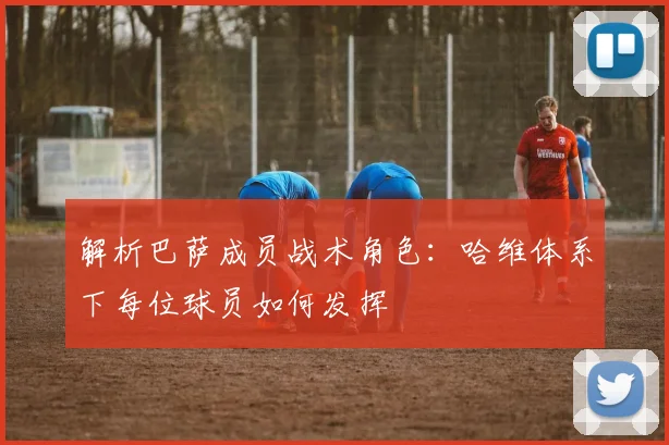 解析巴萨成员战术角色：哈维体系下每位球员如何发挥