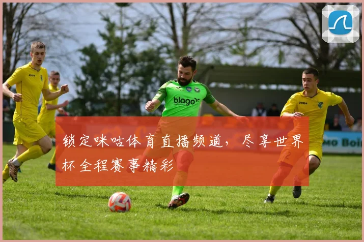 锁定咪咕体育直播频道,尽享世界杯全程赛事精彩