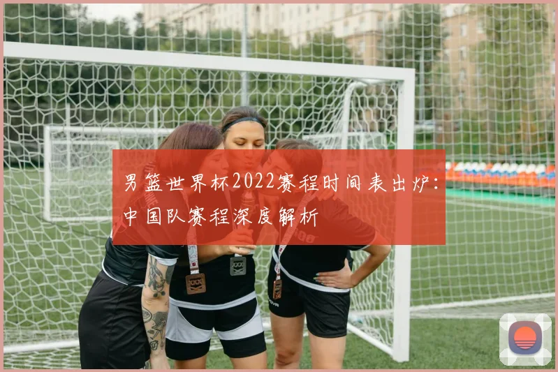 男篮世界杯2022赛程时间表出炉:中国队赛程深度解析