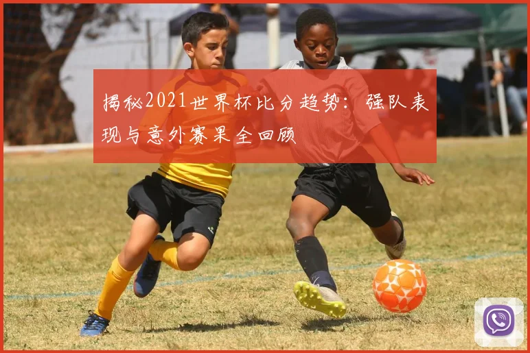 揭秘2021世界杯比分趋势：强队表现与意外赛果全回顾