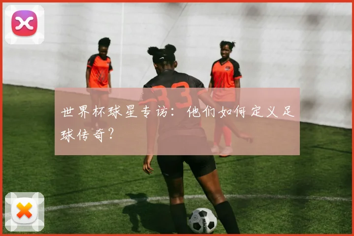 世界杯球星专访：他们如何定义足球传奇？