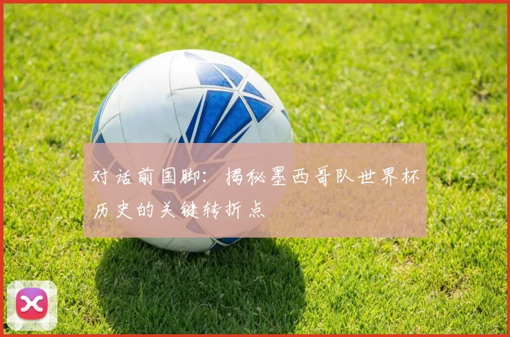 对话前国脚：揭秘墨西哥队世界杯历史的关键转折点