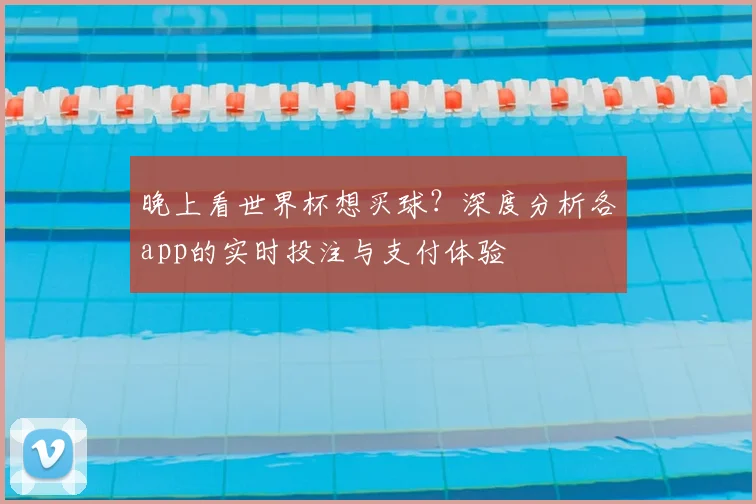 晚上看世界杯想买球？深度分析各app的实时投注与支付体验