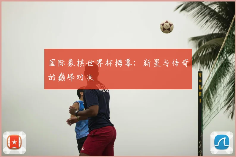国际象棋世界杯揭幕:新星与传奇的巅峰对决