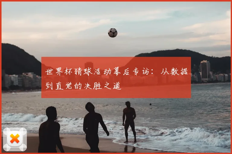 世界杯猜球活动幕后专访:从数据到直觉的决胜之道