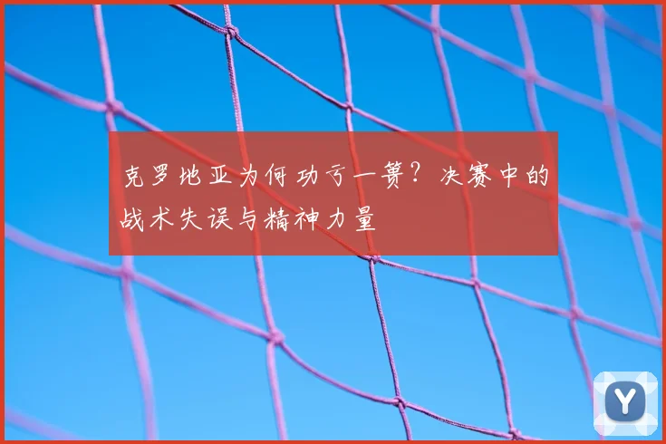 克罗地亚为何功亏一篑？决赛中的战术失误与精神力量