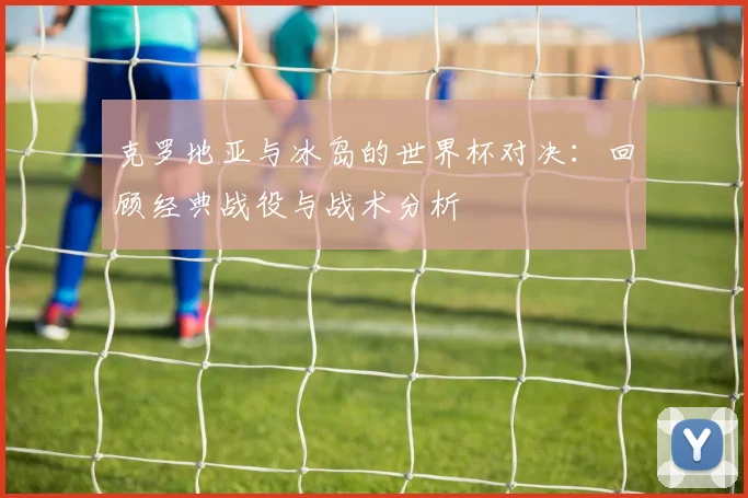 克罗地亚与冰岛的世界杯对决:回顾经典战役与战术分析