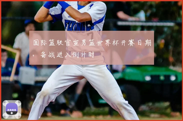 国际篮联官宣男篮世界杯开赛日期，备战进入倒计时