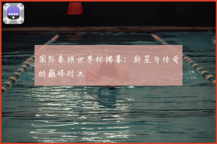 国际象棋世界杯揭幕：新星与传奇的巅峰对决