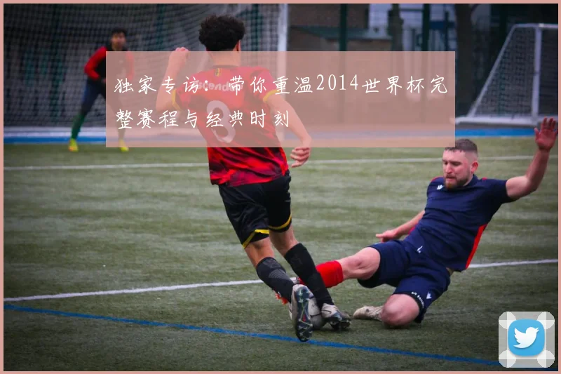 独家专访:带你重温2014世界杯完整赛程与经典时刻