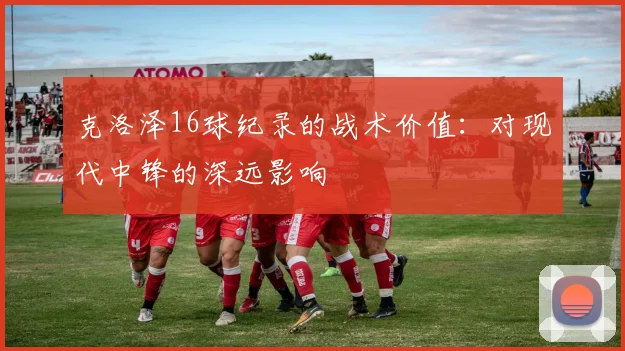 克洛泽16球纪录的战术价值：对现代中锋的深远影响