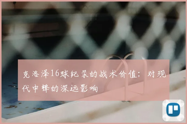克洛泽16球纪录的战术价值:对现代中锋的深远影响