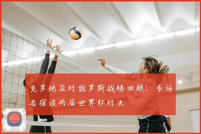 克罗地亚对俄罗斯战绩回顾:专访名宿谈两届世界杯对决